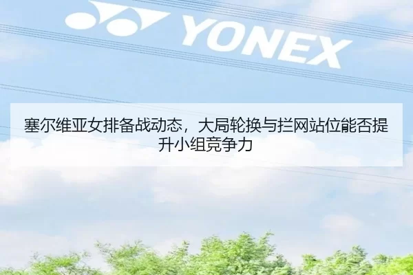 塞尔维亚女排备战动态，大局轮换与拦网站位能否提升小组竞争力